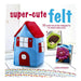 Super-Cute Felt: 35 Step-by-Step Projects to Make and Give_1