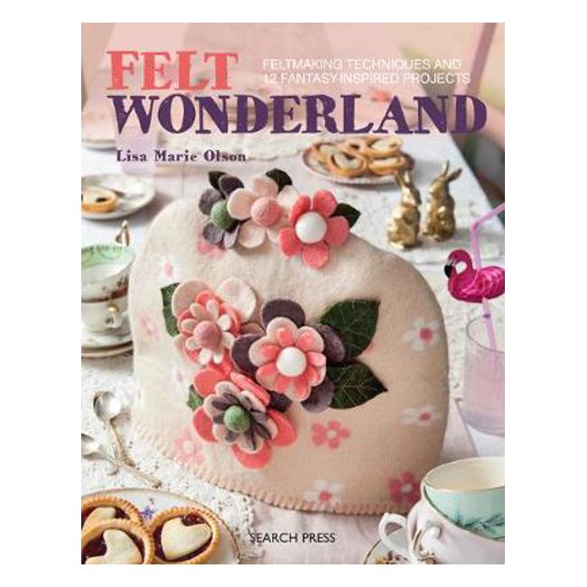 Felt Wonderland: Feltmaking Techniques and 12 Fantasy-Inspired Projects - Lisa Marie Olson