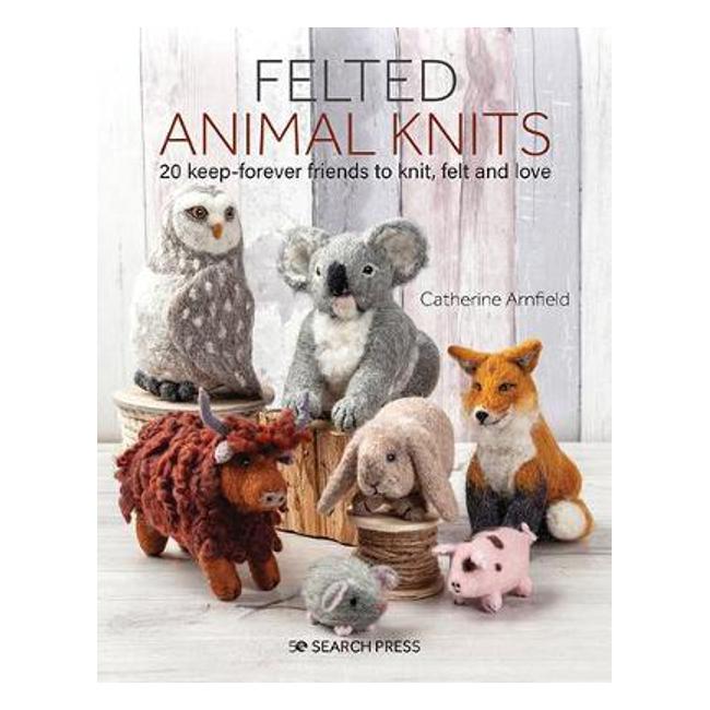 Felted Animal Knits: 20 Keep-Forever Friends to Knit, Felt and Love - Catherine Arnfield
