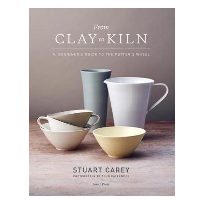 From Clay to Kiln: A Beginner's Guide to the Potter's Wheel - Stuart Carey
