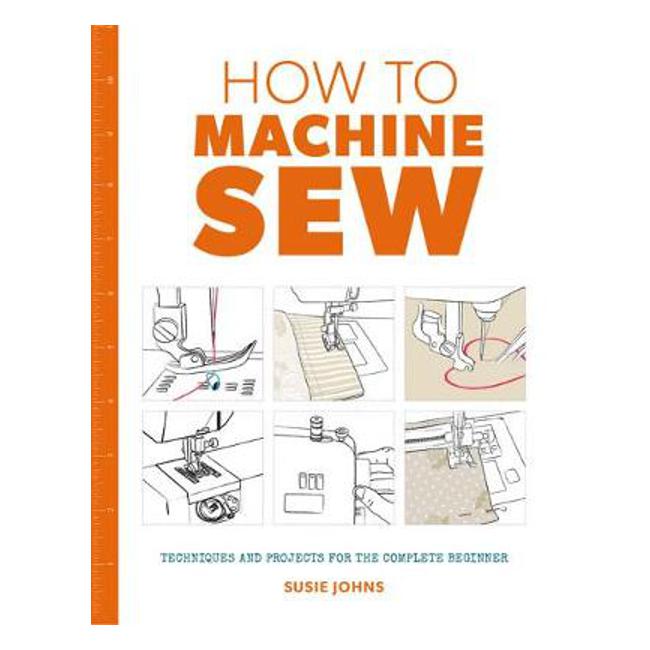 How to Machine Sew: Techniques and Projects for the Complete Beginner - Susie Johns