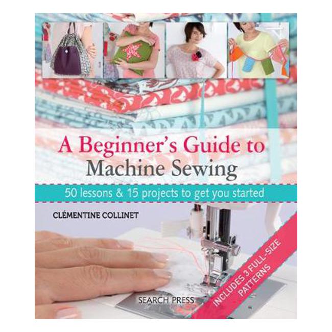 A Beginner's Guide to Machine Sewing: 50 Lessons & 15 Projects to Get You Started - Clementine Collinet
